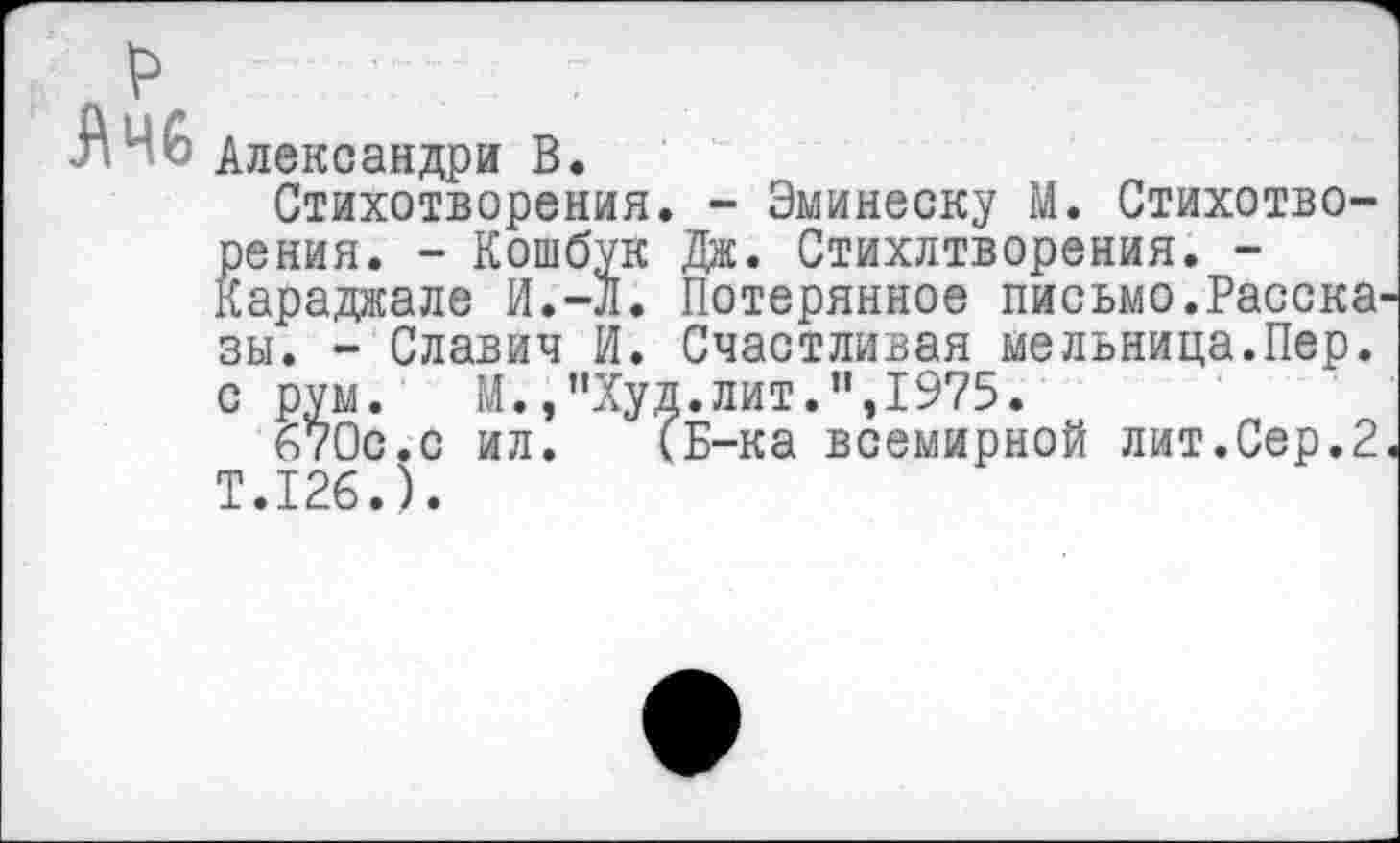 ﻿Александра В.
Стихотворения. - Эминеску М. Стихотворения. - Кошбук Дж. Стихлтворения. -Караджале И.-Л. Потерянное письмо.Расска зы. - Славич И. Счастливая мельница.Пер. с рум. М.,"Худ.лит.",1975.
670с.с ил. (Б-ка всемирной лит.Сер.2 Т.126.).